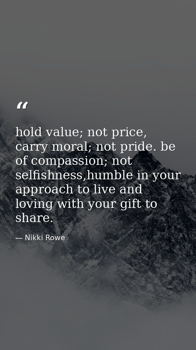 hold value; not price, carry moral; not pride. be of compassion; not selfishness,humble in your approach to live and lov — Nikki Rowe