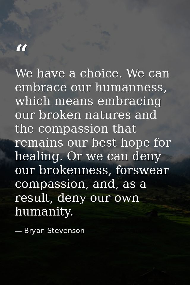 We have a choice. We can embrace our humanness, which means embracing our broken natures and the compassion that remains — Bryan Stevenson