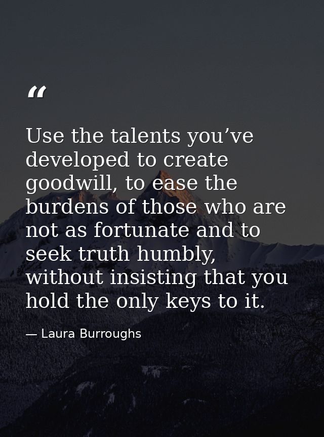Use the talents you’ve developed to create goodwill, to ease the burdens of those who are not as fortunate and to seek t — Laura Burroughs
