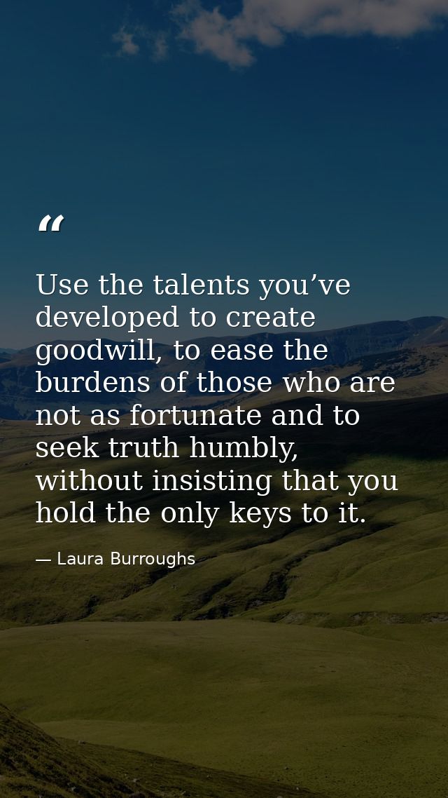 Use the talents you’ve developed to create goodwill, to ease the burdens of those who are not as fortunate and to seek t — Laura Burroughs