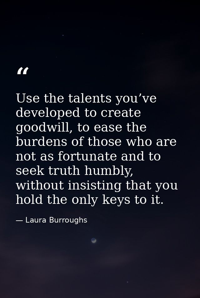 Use the talents you’ve developed to create goodwill, to ease the burdens of those who are not as fortunate and to seek t — Laura Burroughs
