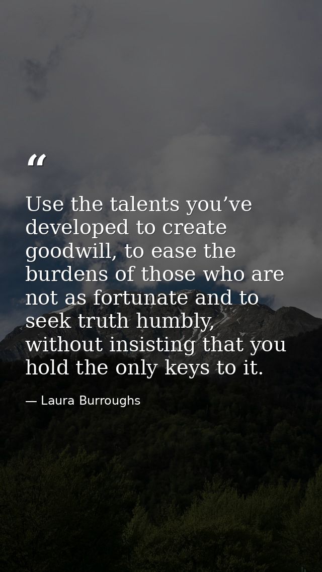 Use the talents you’ve developed to create goodwill, to ease the burdens of those who are not as fortunate and to seek t — Laura Burroughs