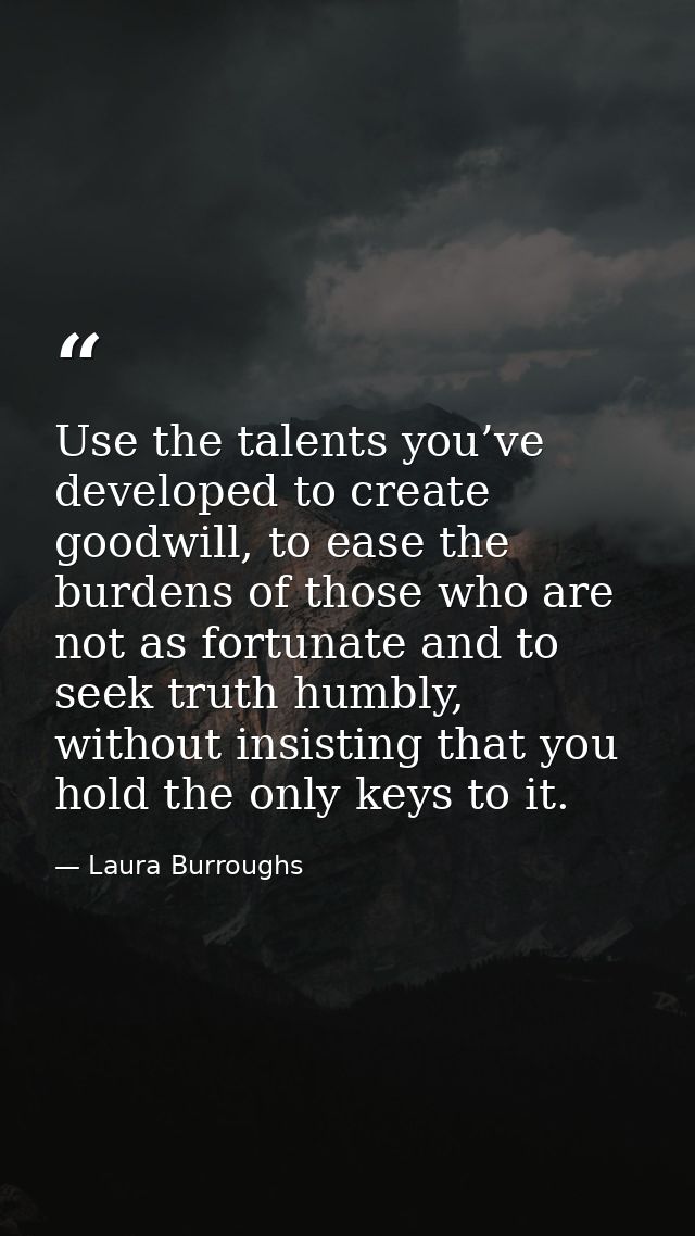 Use the talents you’ve developed to create goodwill, to ease the burdens of those who are not as fortunate and to seek t — Laura Burroughs