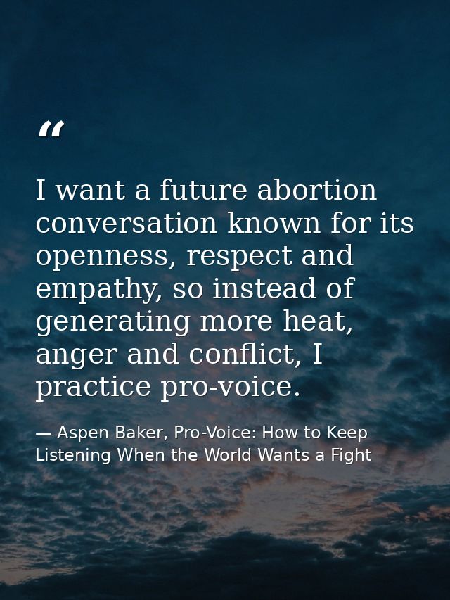 I want a future abortion conversation known for its openness, respect and empathy, so instead of generating more heat, a — Aspen Baker, Pro-Voice: How to Keep Listening When the World Wants a Fight