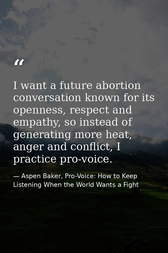 I want a future abortion conversation known for its openness, respect and empathy, so instead of generating more heat, a — Aspen Baker, Pro-Voice: How to Keep Listening When the World Wants a Fight