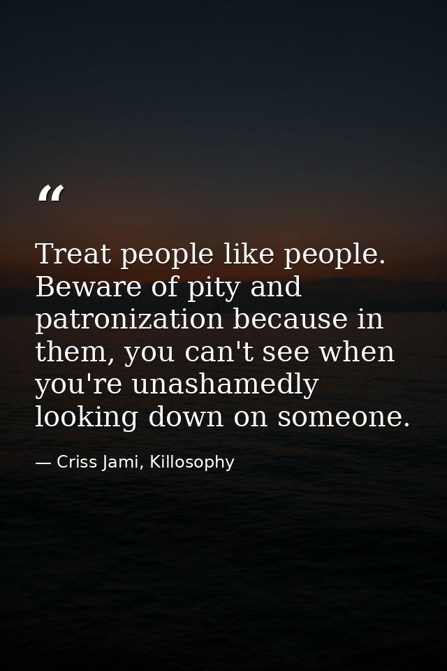 Treat people like people. Beware of pity and patronization because in them, you can't see when you're unashamedly lookin — Criss Jami, Killosophy