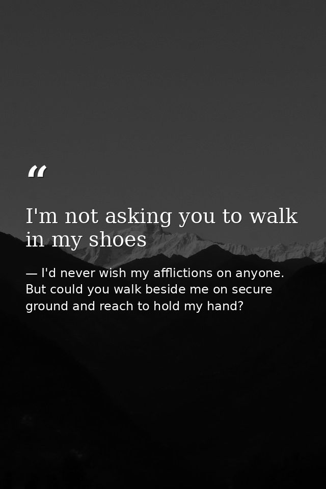 I'm not asking you to walk in my shoes — I'd never wish my afflictions on anyone. But could you walk beside me on secure ground and reach to hold my hand?