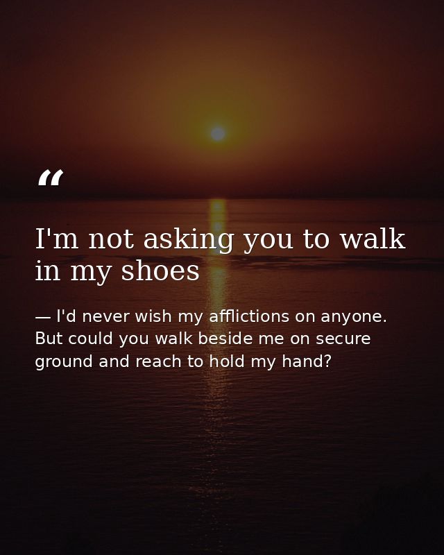 I'm not asking you to walk in my shoes — I'd never wish my afflictions on anyone. But could you walk beside me on secure ground and reach to hold my hand?
