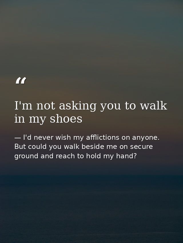 I'm not asking you to walk in my shoes — I'd never wish my afflictions on anyone. But could you walk beside me on secure ground and reach to hold my hand?