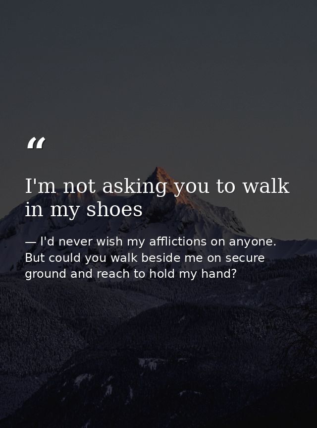 I'm not asking you to walk in my shoes — I'd never wish my afflictions on anyone. But could you walk beside me on secure ground and reach to hold my hand?