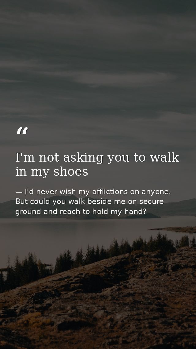 I'm not asking you to walk in my shoes — I'd never wish my afflictions on anyone. But could you walk beside me on secure ground and reach to hold my hand?