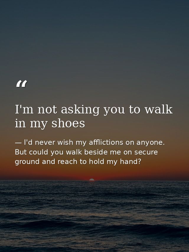 I'm not asking you to walk in my shoes — I'd never wish my afflictions on anyone. But could you walk beside me on secure ground and reach to hold my hand?