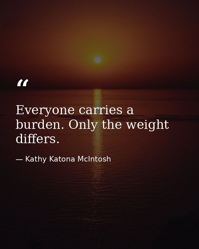 Everyone carries a burden. Only the weight differs. — Kathy Katona McIntosh