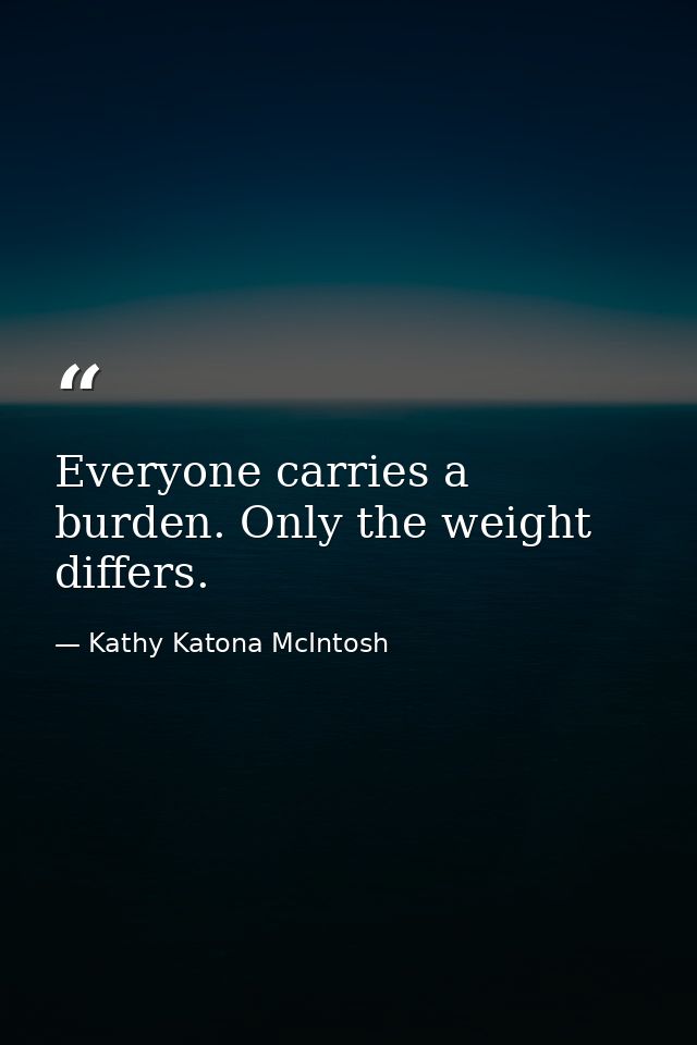Everyone carries a burden. Only the weight differs. — Kathy Katona McIntosh