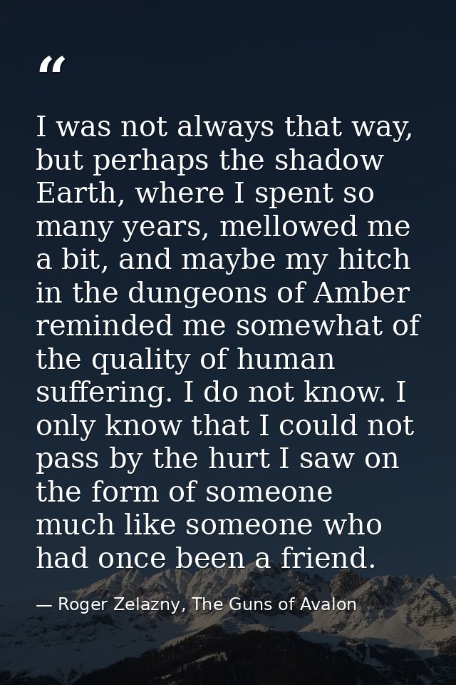 I was not always that way, but perhaps the shadow Earth, where I spent so many years, mellowed me a bit, and maybe my hi — Roger Zelazny, The Guns of Avalon