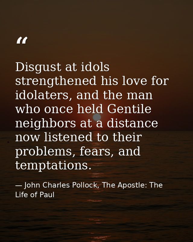 Disgust at idols strengthened his love for idolaters, and the man who once held Gentile neighbors at a distance now list — John Charles Pollock, The Apostle: The Life of Paul