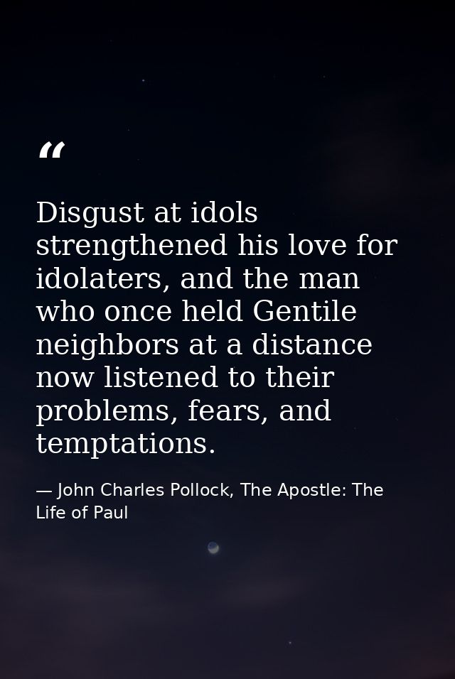 Disgust at idols strengthened his love for idolaters, and the man who once held Gentile neighbors at a distance now list — John Charles Pollock, The Apostle: The Life of Paul
