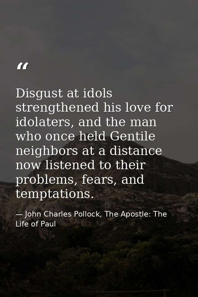 Disgust at idols strengthened his love for idolaters, and the man who once held Gentile neighbors at a distance now list — John Charles Pollock, The Apostle: The Life of Paul