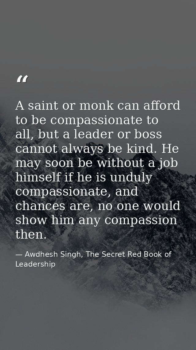 A saint or monk can afford to be compassionate to all, but a leader or boss cannot always be kind. He may soon be withou — Awdhesh Singh, The Secret Red Book of Leadership