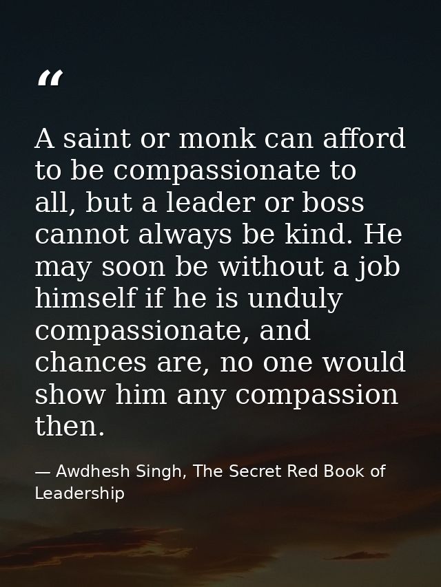 A saint or monk can afford to be compassionate to all, but a leader or boss cannot always be kind. He may soon be withou — Awdhesh Singh, The Secret Red Book of Leadership