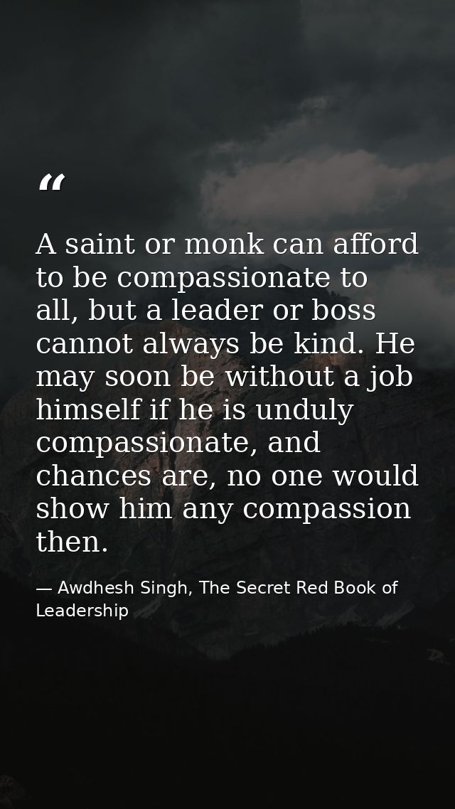 A saint or monk can afford to be compassionate to all, but a leader or boss cannot always be kind. He may soon be withou — Awdhesh Singh, The Secret Red Book of Leadership