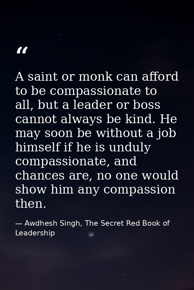 A saint or monk can afford to be compassionate to all, but a leader or boss cannot always be kind. He may soon be withou — Awdhesh Singh, The Secret Red Book of Leadership
