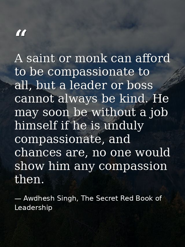 A saint or monk can afford to be compassionate to all, but a leader or boss cannot always be kind. He may soon be withou — Awdhesh Singh, The Secret Red Book of Leadership