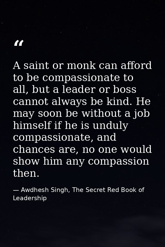 A saint or monk can afford to be compassionate to all, but a leader or boss cannot always be kind. He may soon be withou — Awdhesh Singh, The Secret Red Book of Leadership