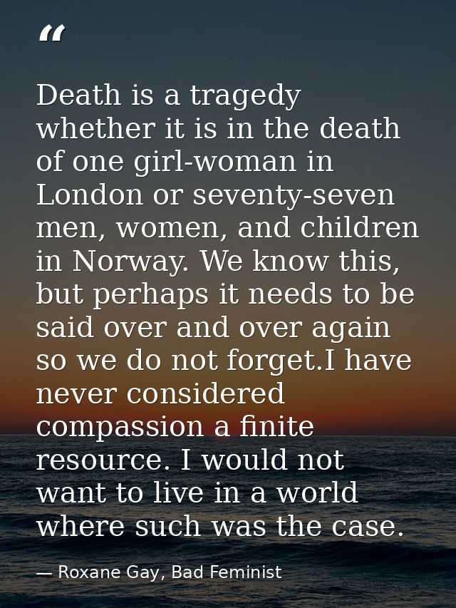 Death is a tragedy whether it is in the death of one girl-woman in London or seventy-seven men, women, and children in N — Roxane Gay, Bad Feminist