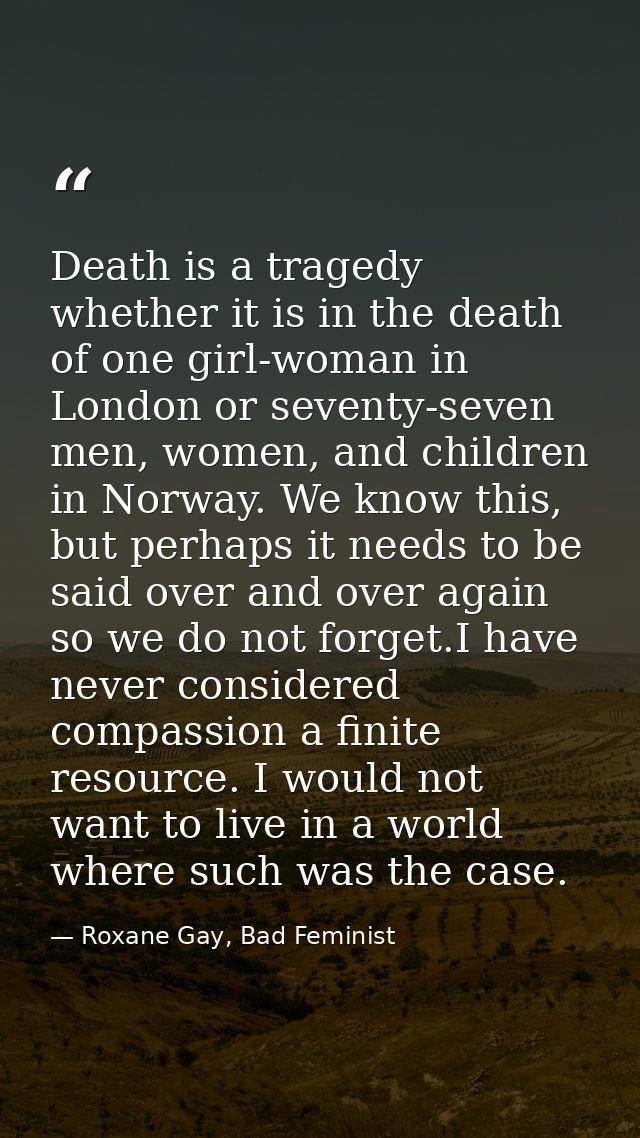 Death is a tragedy whether it is in the death of one girl-woman in London or seventy-seven men, women, and children in N — Roxane Gay, Bad Feminist
