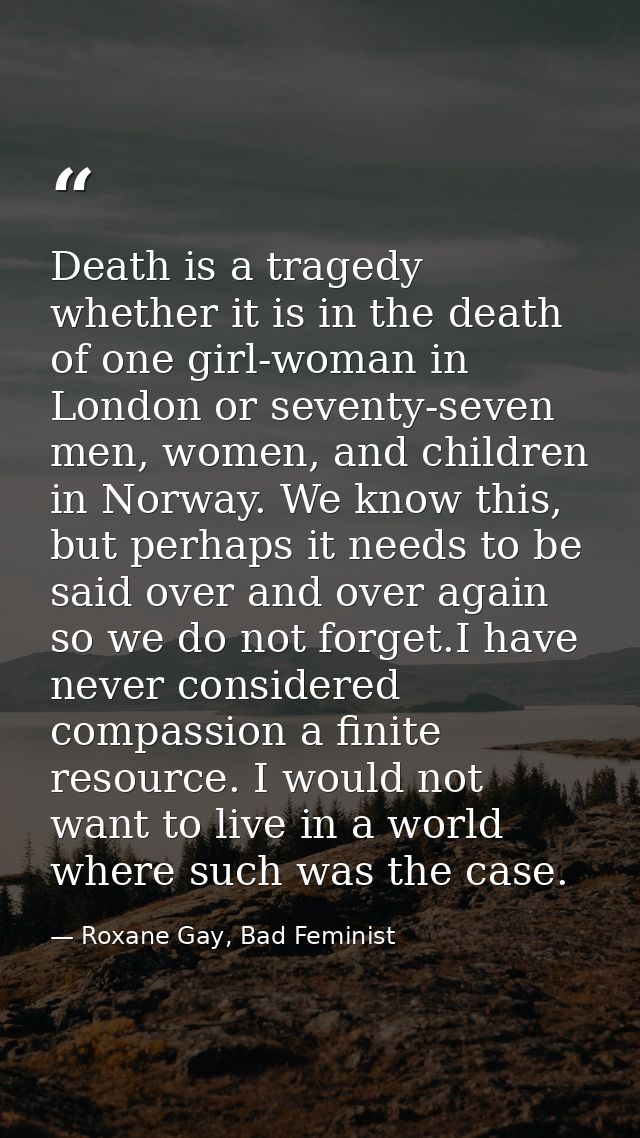 Death is a tragedy whether it is in the death of one girl-woman in London or seventy-seven men, women, and children in N — Roxane Gay, Bad Feminist