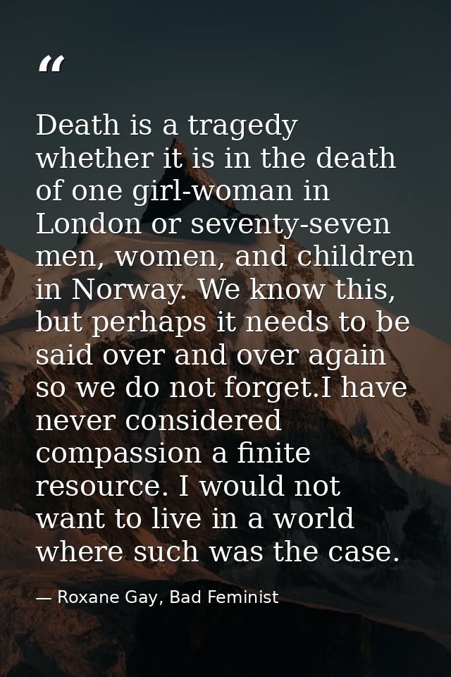 Death is a tragedy whether it is in the death of one girl-woman in London or seventy-seven men, women, and children in N — Roxane Gay, Bad Feminist