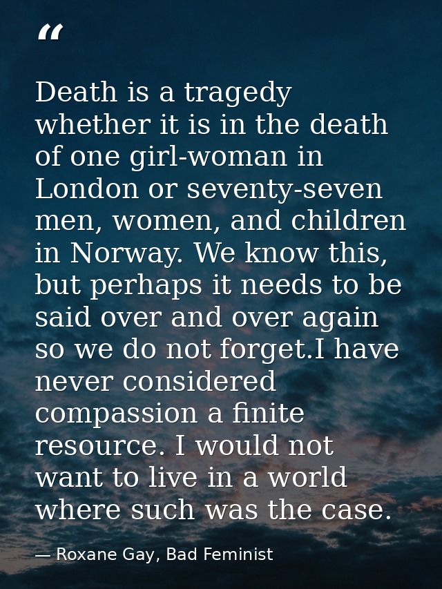 Death is a tragedy whether it is in the death of one girl-woman in London or seventy-seven men, women, and children in N — Roxane Gay, Bad Feminist