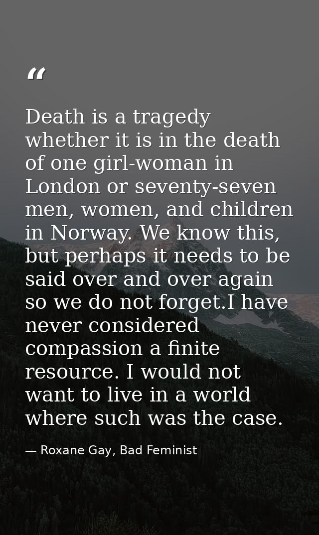 Death is a tragedy whether it is in the death of one girl-woman in London or seventy-seven men, women, and children in N — Roxane Gay, Bad Feminist
