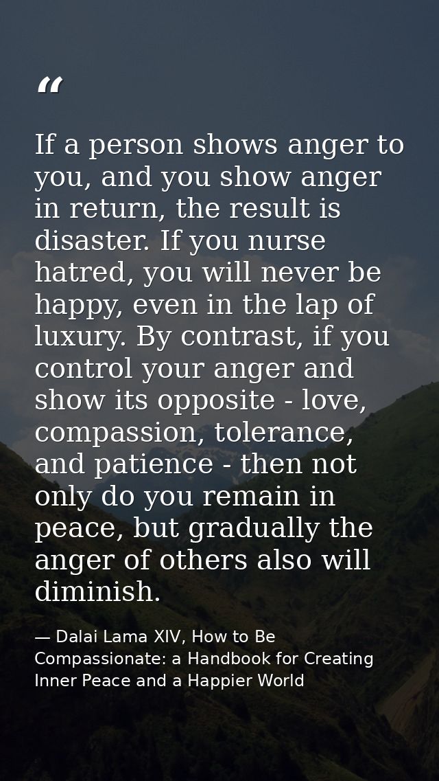 If a person shows anger to you, and you show anger in return, the result is disaster. If you nurse hatred, you will neve — Dalai Lama XIV, How to Be Compassionate: a Handbook for Creating Inner Peace and a Happier World