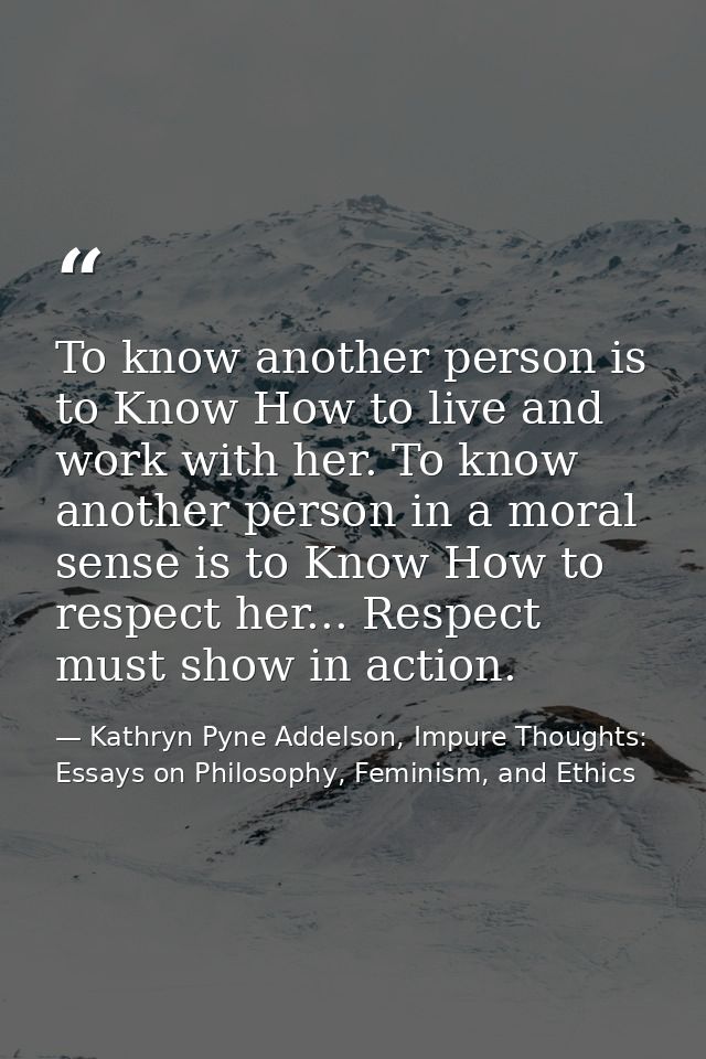 To know another person is to Know How to live and work with her. To know another person in a moral sense is to Know How  — Kathryn Pyne Addelson, Impure Thoughts: Essays on Philosophy, Feminism, and Ethics