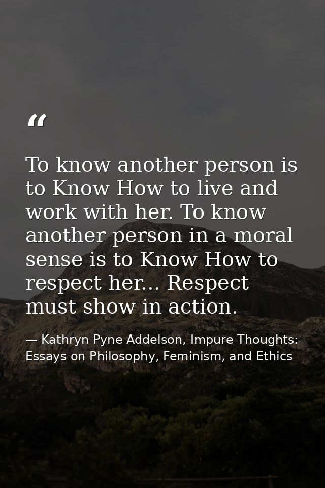 To know another person is to Know How to live and work with her. To know another person in a moral sense is to Know How  — Kathryn Pyne Addelson, Impure Thoughts: Essays on Philosophy, Feminism, and Ethics