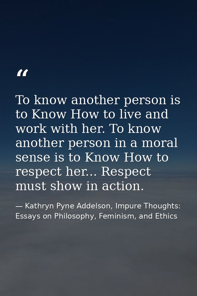 To know another person is to Know How to live and work with her. To know another person in a moral sense is to Know How  — Kathryn Pyne Addelson, Impure Thoughts: Essays on Philosophy, Feminism, and Ethics