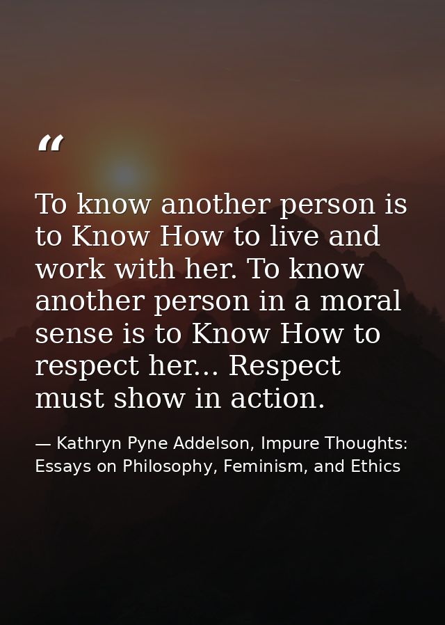 To know another person is to Know How to live and work with her. To know another person in a moral sense is to Know How  — Kathryn Pyne Addelson, Impure Thoughts: Essays on Philosophy, Feminism, and Ethics