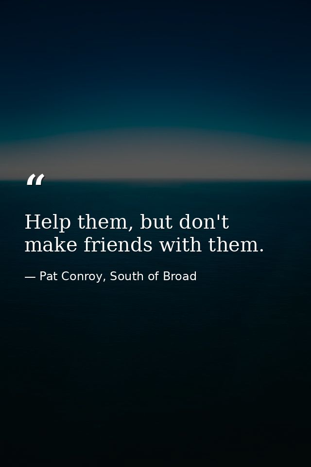Help them, but don't make friends with them. — Pat Conroy, South of Broad