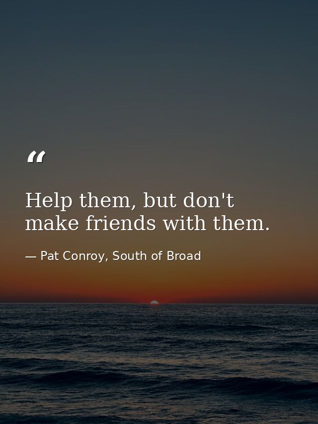 Help them, but don't make friends with them. — Pat Conroy, South of Broad
