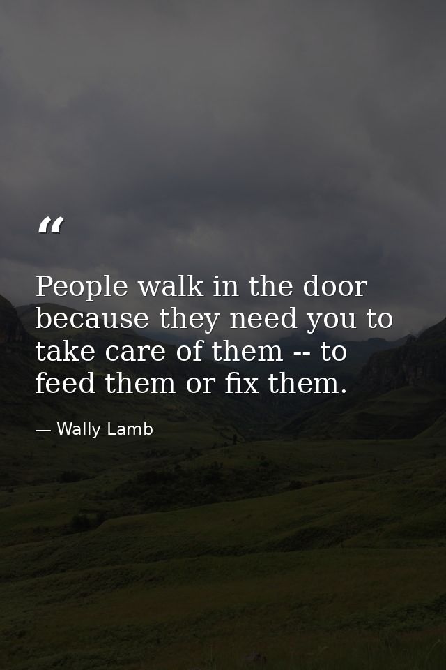 People walk in the door because they need you to take care of them -- to feed them or fix them. — Wally Lamb