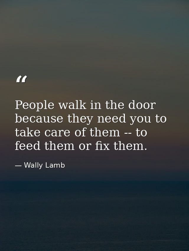 People walk in the door because they need you to take care of them -- to feed them or fix them. — Wally Lamb