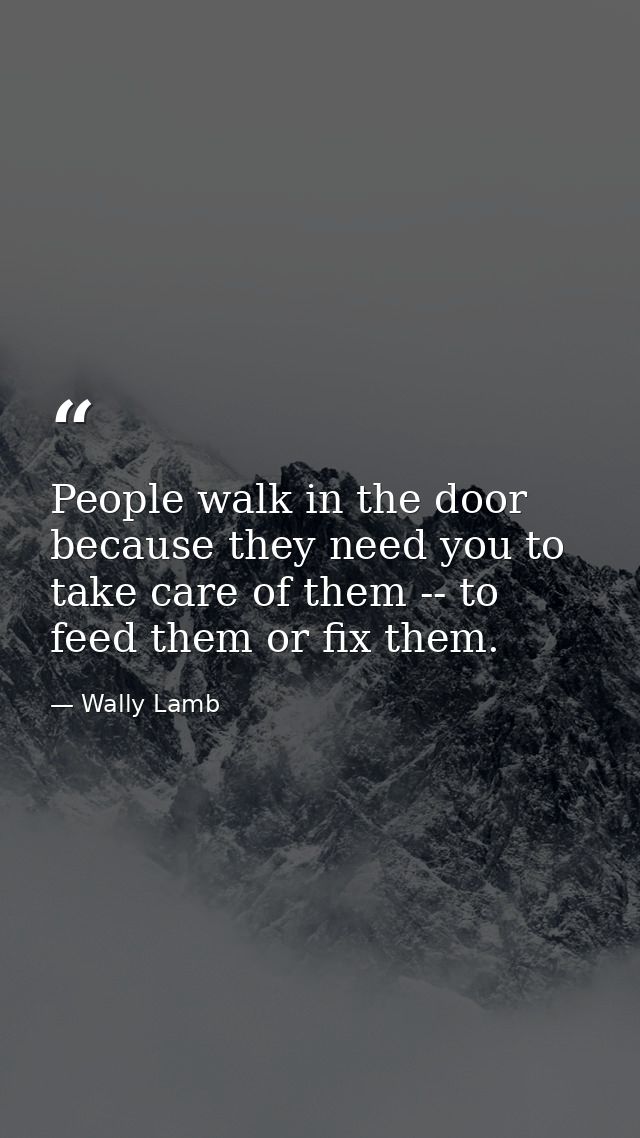 People walk in the door because they need you to take care of them -- to feed them or fix them. — Wally Lamb