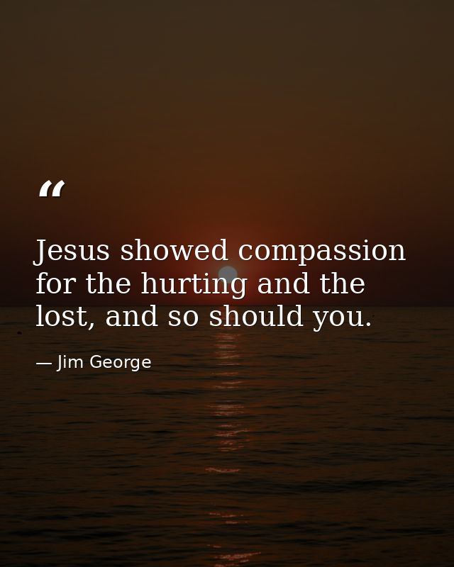 Jesus showed compassion for the hurting and the lost, and so should you. — Jim George