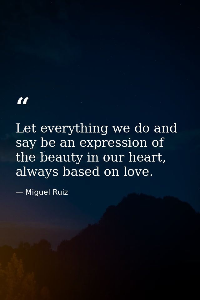 Let everything we do and say be an expression of the beauty in our heart, always based on love. — Miguel Ruiz