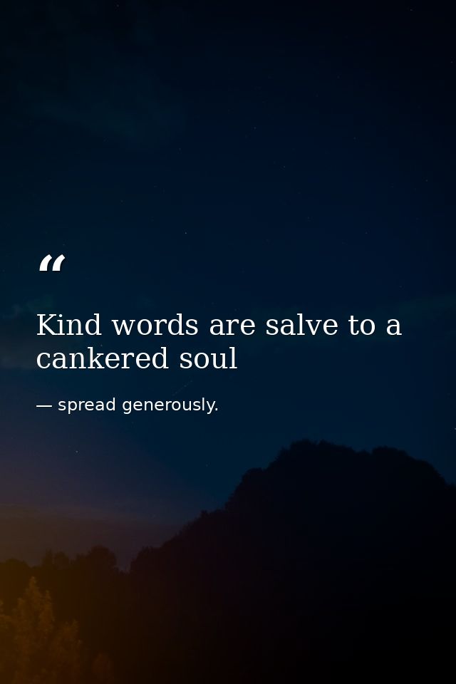 Kind words are salve to a cankered soul — spread generously.