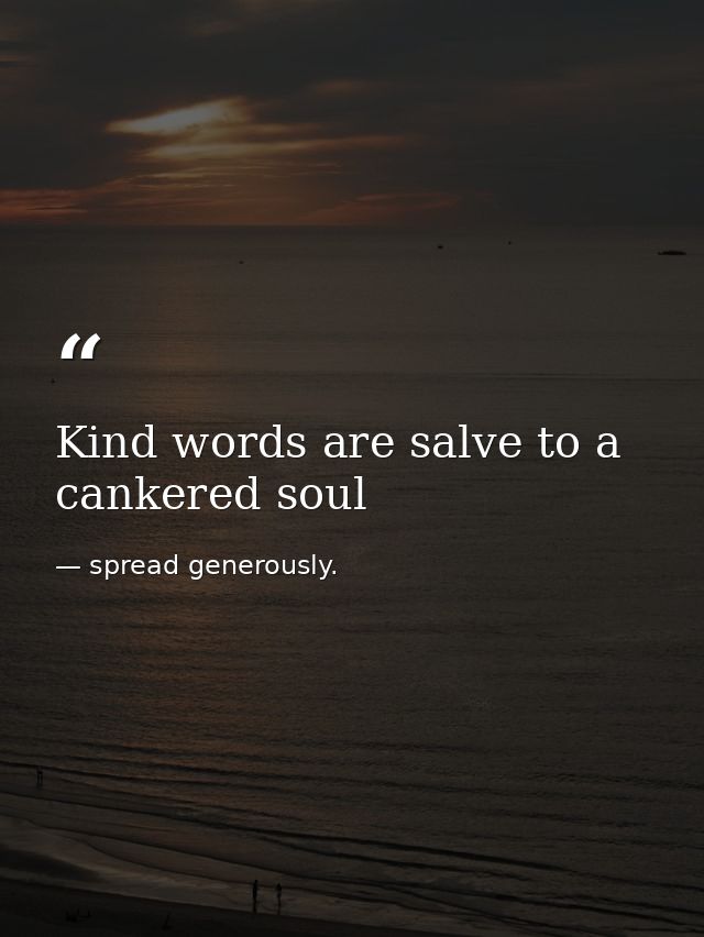 Kind words are salve to a cankered soul — spread generously.