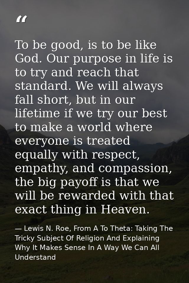 To be good, is to be like God. Our purpose in life is to try and reach that standard. We will always fall short, but in  — Lewis N. Roe, From A To Theta: Taking The Tricky Subject Of Religion And Explaining Why It Makes Sense In A Way We Can All Understand