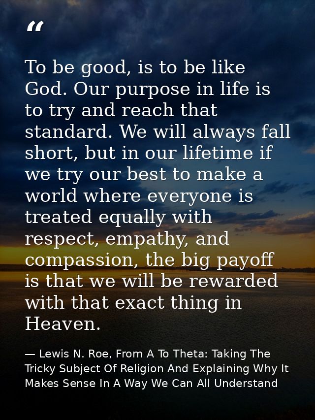 To be good, is to be like God. Our purpose in life is to try and reach that standard. We will always fall short, but in  — Lewis N. Roe, From A To Theta: Taking The Tricky Subject Of Religion And Explaining Why It Makes Sense In A Way We Can All Understand